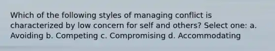 Which of the following styles of managing conflict is characterized by low concern for self and others? Select one: a. Avoiding b. Competing c. Compromising d. Accommodating