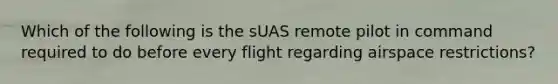 Which of the following is the sUAS remote pilot in command required to do before every flight regarding airspace restrictions?