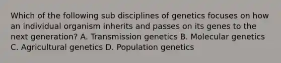 Which of the following sub disciplines of genetics focuses on how an individual organism inherits and passes on its genes to the next generation? A. Transmission genetics B. Molecular genetics C. Agricultural genetics D. Population genetics