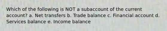 Which of the following is NOT a subaccount of the current account? a. Net transfers b. Trade balance c. Financial account d. Services balance e. Income balance