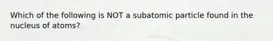 Which of the following is NOT a subatomic particle found in the nucleus of atoms?