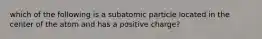 which of the following is a subatomic particle located in the center of the atom and has a positive charge?