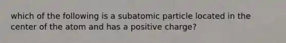 which of the following is a subatomic particle located in the center of the atom and has a positive charge?