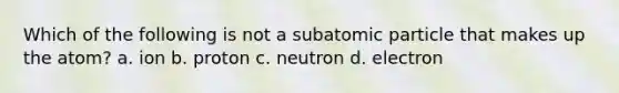 Which of the following is not a subatomic particle that makes up the atom? a. ion b. proton c. neutron d. electron