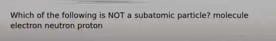 Which of the following is NOT a subatomic particle? molecule electron neutron proton