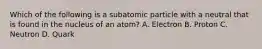 Which of the following is a subatomic particle with a neutral that is found in the nucleus of an atom? A. Electron B. Proton C. Neutron D. Quark