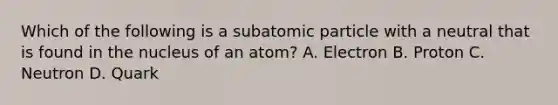 Which of the following is a subatomic particle with a neutral that is found in the nucleus of an atom? A. Electron B. Proton C. Neutron D. Quark