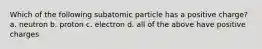 Which of the following subatomic particle has a positive charge? a. neutron b. proton c. electron d. all of the above have positive charges