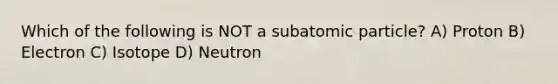 Which of the following is NOT a subatomic particle? A) Proton B) Electron C) Isotope D) Neutron