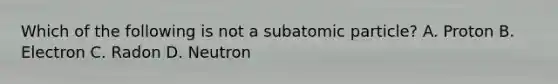 Which of the following is not a subatomic particle? A. Proton B. Electron C. Radon D. Neutron