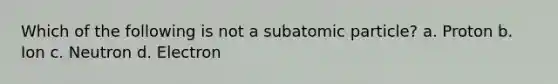 Which of the following is not a subatomic particle? a. Proton b. Ion c. Neutron d. Electron