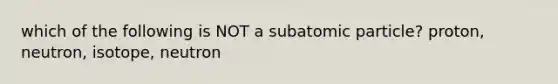 which of the following is NOT a subatomic particle? proton, neutron, isotope, neutron