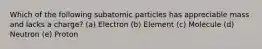 Which of the following subatomic particles has appreciable mass and lacks a charge? (a) Electron (b) Element (c) Molecule (d) Neutron (e) Proton