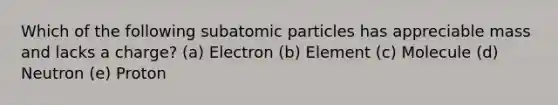 Which of the following <a href='https://www.questionai.com/knowledge/kEPDFoKa0c-subatomic-particles' class='anchor-knowledge'>subatomic particles</a> has appreciable mass and lacks a charge? (a) Electron (b) Element (c) Molecule (d) Neutron (e) Proton