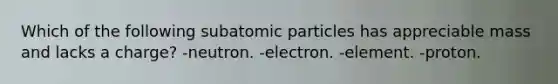 Which of the following subatomic particles has appreciable mass and lacks a charge? -neutron. -electron. -element. -proton.