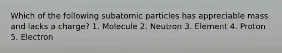 Which of the following subatomic particles has appreciable mass and lacks a charge? 1. Molecule 2. Neutron 3. Element 4. Proton 5. Electron