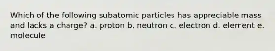 Which of the following subatomic particles has appreciable mass and lacks a charge? a. proton b. neutron c. electron d. element e. molecule