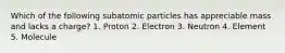 Which of the following subatomic particles has appreciable mass and lacks a charge? 1. Proton 2. Electron 3. Neutron 4. Element 5. Molecule