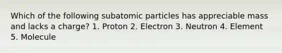 Which of the following <a href='https://www.questionai.com/knowledge/kEPDFoKa0c-subatomic-particles' class='anchor-knowledge'>subatomic particles</a> has appreciable mass and lacks a charge? 1. Proton 2. Electron 3. Neutron 4. Element 5. Molecule