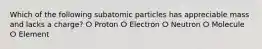 Which of the following subatomic particles has appreciable mass and lacks a charge? ⵔ Proton ⵔ Electron ⵔ Neutron ⵔ Molecule ⵔ Element