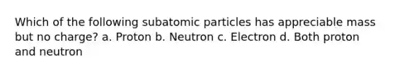 Which of the following subatomic particles has appreciable mass but no charge? a. Proton b. Neutron c. Electron d. Both proton and neutron