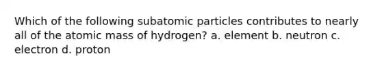 Which of the following subatomic particles contributes to nearly all of the atomic mass of hydrogen? a. element b. neutron c. electron d. proton