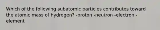 Which of the following subatomic particles contributes toward the atomic mass of hydrogen? -proton -neutron -electron -element