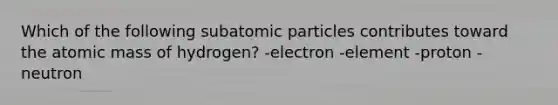 Which of the following subatomic particles contributes toward the atomic mass of hydrogen? -electron -element -proton -neutron