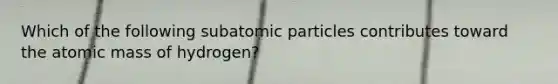 Which of the following subatomic particles contributes toward the atomic mass of hydrogen?