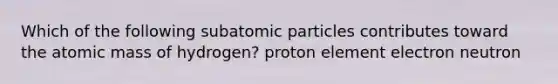 Which of the following subatomic particles contributes toward the atomic mass of hydrogen? proton element electron neutron