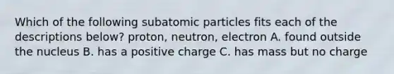 Which of the following subatomic particles fits each of the descriptions below? proton, neutron, electron A. found outside the nucleus B. has a positive charge C. has mass but no charge