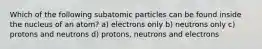 Which of the following subatomic particles can be found inside the nucleus of an atom? a) electrons only b) neutrons only c) protons and neutrons d) protons, neutrons and electrons