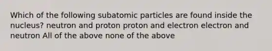 Which of the following <a href='https://www.questionai.com/knowledge/kEPDFoKa0c-subatomic-particles' class='anchor-knowledge'>subatomic particles</a> are found inside the nucleus? neutron and proton proton and electron electron and neutron All of the above none of the above