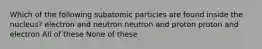 Which of the following subatomic particles are found inside the nucleus? electron and neutron neutron and proton proton and electron All of these None of these