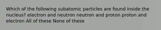 Which of the following subatomic particles are found inside the nucleus? electron and neutron neutron and proton proton and electron All of these None of these