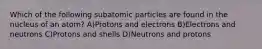 Which of the following subatomic particles are found in the nucleus of an atom? A)Protons and electrons B)Electrons and neutrons C)Protons and shells D)Neutrons and protons