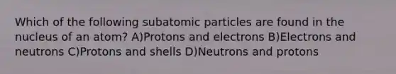 Which of the following subatomic particles are found in the nucleus of an atom? A)Protons and electrons B)Electrons and neutrons C)Protons and shells D)Neutrons and protons