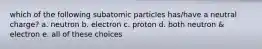 which of the following subatomic particles has/have a neutral charge? a. neutron b. electron c. proton d. both neutron & electron e. all of these choices