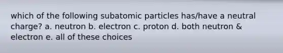 which of the following subatomic particles has/have a neutral charge? a. neutron b. electron c. proton d. both neutron & electron e. all of these choices