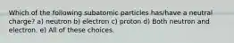 Which of the following subatomic particles has/have a neutral charge? a) neutron b) electron c) proton d) Both neutron and electron. e) All of these choices.