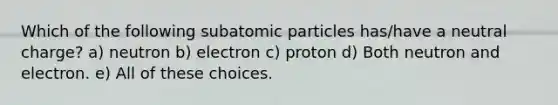 Which of the following <a href='https://www.questionai.com/knowledge/kEPDFoKa0c-subatomic-particles' class='anchor-knowledge'>subatomic particles</a> has/have a neutral charge? a) neutron b) electron c) proton d) Both neutron and electron. e) All of these choices.