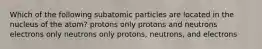 Which of the following subatomic particles are located in the nucleus of the atom? protons only protons and neutrons electrons only neutrons only protons, neutrons, and electrons