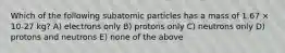 Which of the following subatomic particles has a mass of 1.67 × 10-27 kg? A) electrons only B) protons only C) neutrons only D) protons and neutrons E) none of the above