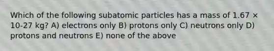 Which of the following subatomic particles has a mass of 1.67 × 10-27 kg? A) electrons only B) protons only C) neutrons only D) protons and neutrons E) none of the above