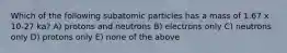 Which of the following subatomic particles has a mass of 1.67 x 10-27 ka? A) protons and neutrons B) electrons only C) neutrons only D) protons only E) none of the above