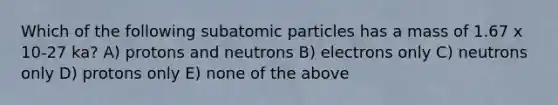 Which of the following subatomic particles has a mass of 1.67 x 10-27 ka? A) protons and neutrons B) electrons only C) neutrons only D) protons only E) none of the above