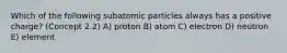 Which of the following subatomic particles always has a positive charge? (Concept 2.2) A) proton B) atom C) electron D) neutron E) element