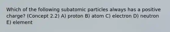 Which of the following <a href='https://www.questionai.com/knowledge/kEPDFoKa0c-subatomic-particles' class='anchor-knowledge'>subatomic particles</a> always has a positive charge? (Concept 2.2) A) proton B) atom C) electron D) neutron E) element