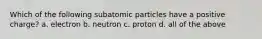 Which of the following subatomic particles have a positive charge? a. electron b. neutron c. proton d. all of the above