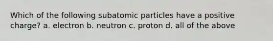 Which of the following subatomic particles have a positive charge? a. electron b. neutron c. proton d. all of the above